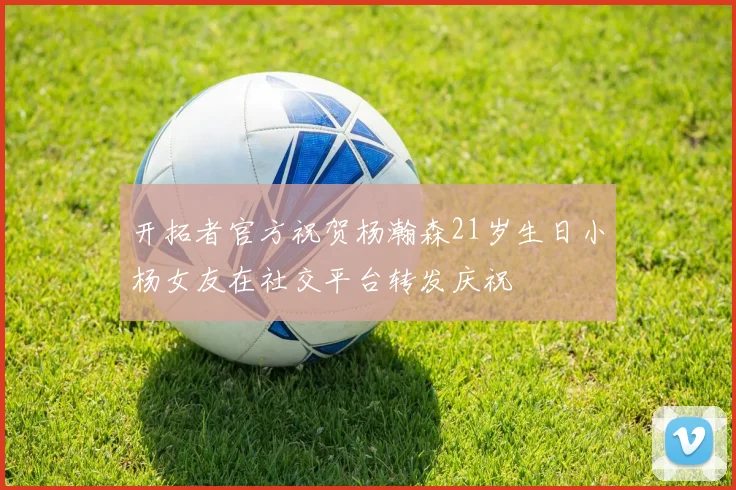 开拓者官方祝贺杨瀚森21岁生日小杨女友在社交平台转发庆祝