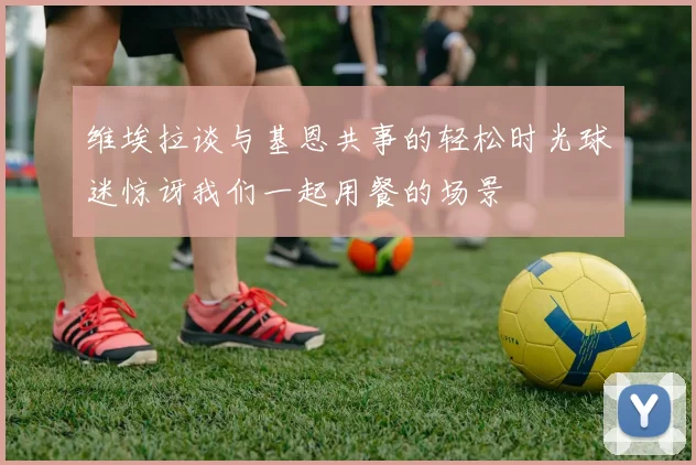 维埃拉谈与基恩共事的轻松时光球迷惊讶我们一起用餐的场景