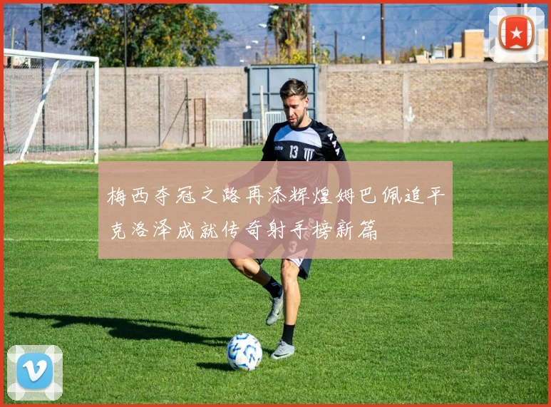 梅西夺冠之路再添辉煌姆巴佩追平克洛泽成就传奇射手榜新篇