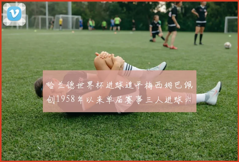 哈兰德世界杯进球追平梅西姆巴佩创1958年以来单届赛事三人进球六次新纪录