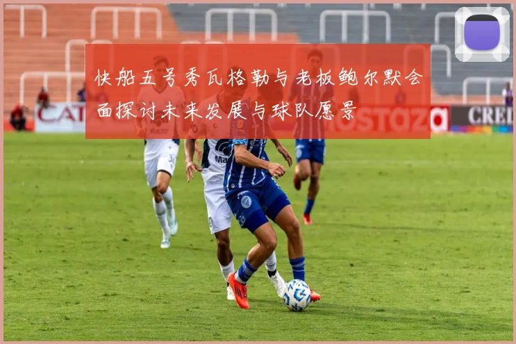 快船五号秀瓦格勒与老板鲍尔默会面探讨未来发展与球队愿景