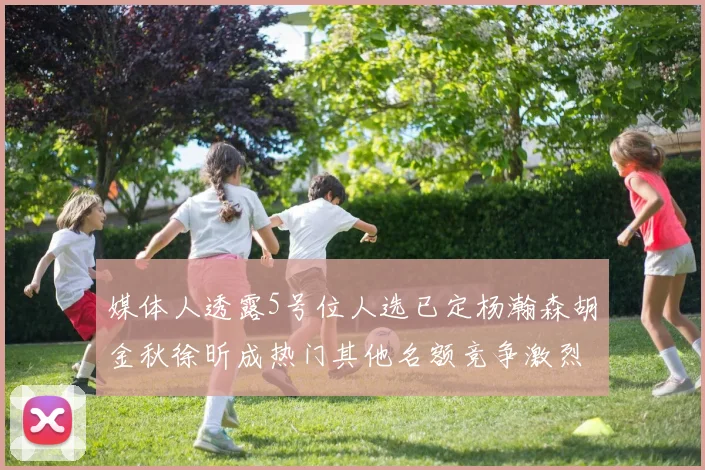 媒体人透露5号位人选已定杨瀚森胡金秋徐昕成热门其他名额竞争激烈