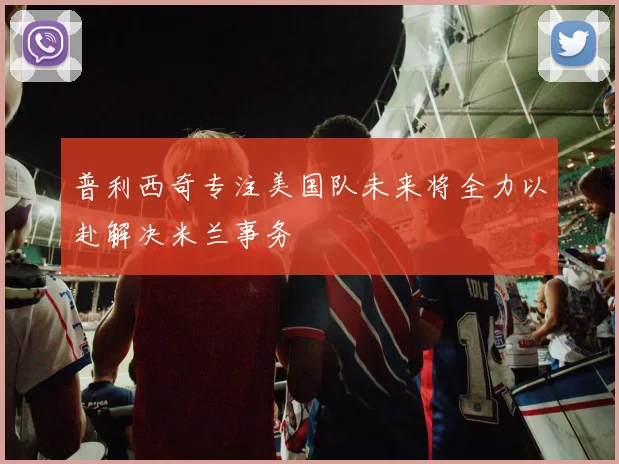 普利西奇专注美国队未来将全力以赴解决米兰事务