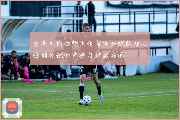 史蒂文斯称赞杰伦布朗为球队核心强调对他的重视与坦诚沟通
