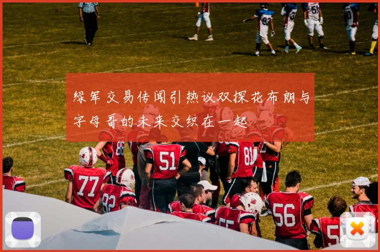 绿军交易传闻引热议双探花布朗与字母哥的未来交织在一起