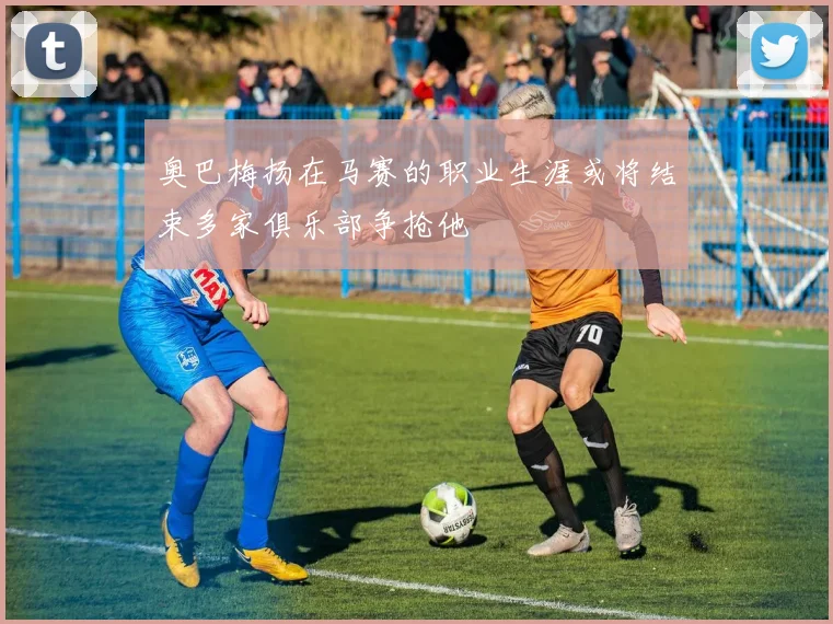 奥巴梅扬在马赛的职业生涯或将结束多家俱乐部争抢他