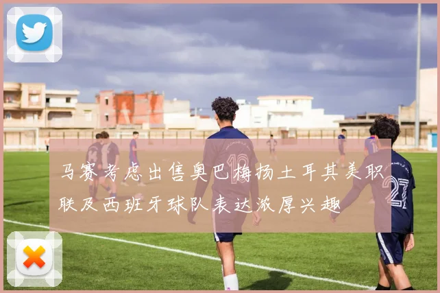 马赛考虑出售奥巴梅扬土耳其美职联及西班牙球队表达浓厚兴趣