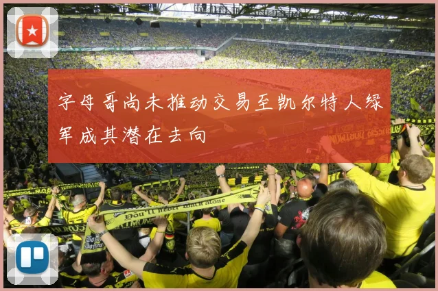 字母哥尚未推动交易至凯尔特人绿军成其潜在去向