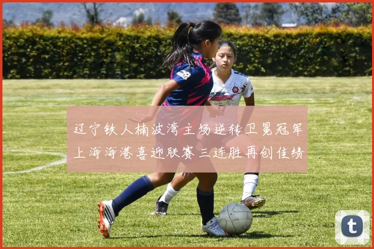 辽宁铁人楠波湾主场逆转卫冕冠军上海海港喜迎联赛三连胜再创佳绩