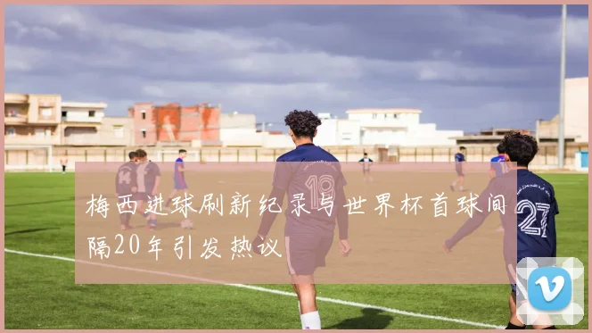 梅西进球刷新纪录与世界杯首球间隔20年引发热议