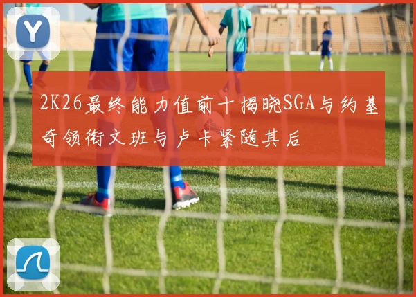 2K26最终能力值前十揭晓SGA与约基奇领衔文班与卢卡紧随其后
