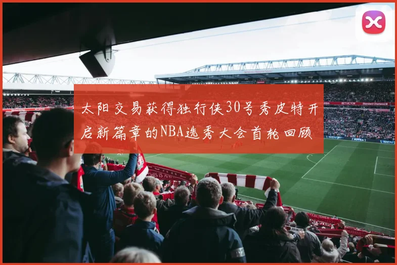 太阳交易获得独行侠30号秀皮特开启新篇章的NBA选秀大会首轮回顾