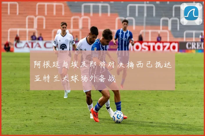 阿根廷与埃及即将对决梅西已抵达亚特兰大球场外备战