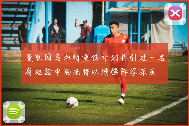 曼联因乌加特重伤计划再引进一名有经验中场老将以增强阵容深度