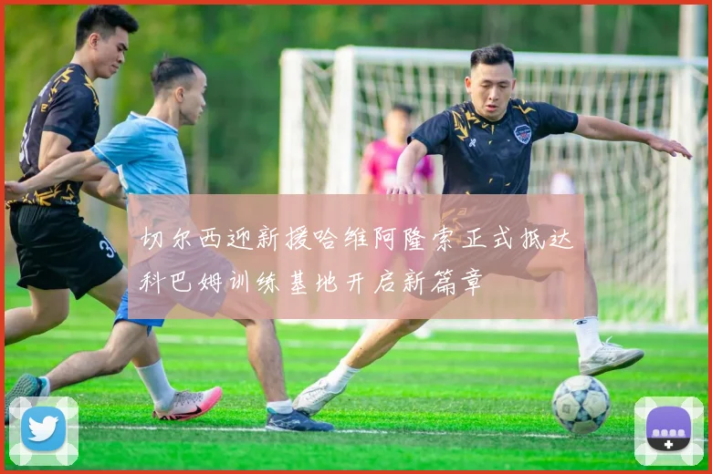 切尔西迎新援哈维阿隆索正式抵达科巴姆训练基地开启新篇章