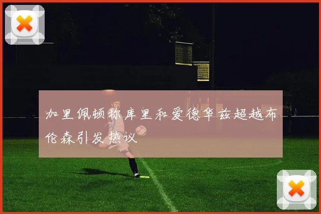 加里佩顿称库里和爱德华兹超越布伦森引发热议