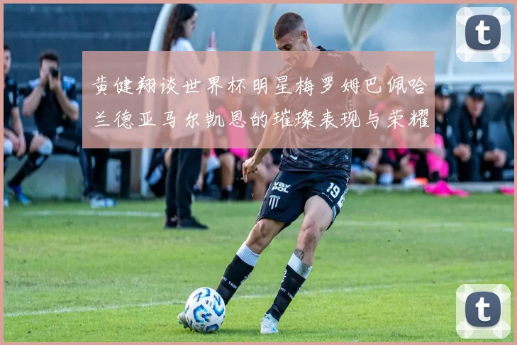 黄健翔谈世界杯明星梅罗姆巴佩哈兰德亚马尔凯恩的璀璨表现与荣耀时刻