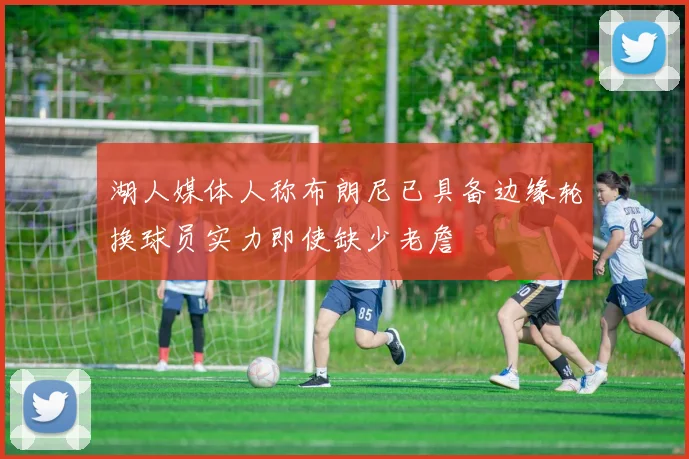 湖人媒体人称布朗尼已具备边缘轮换球员实力即使缺少老詹