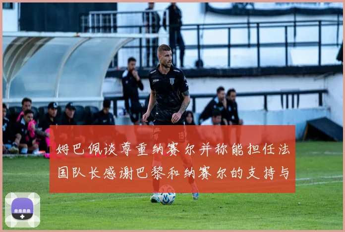 姆巴佩谈尊重纳赛尔并称能担任法国队长感谢巴黎和纳赛尔的支持与帮助