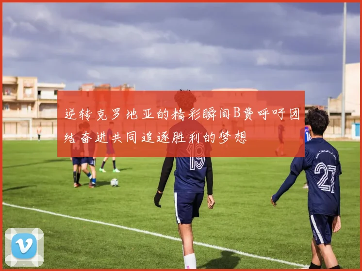 逆转克罗地亚的精彩瞬间B费呼吁团结奋进共同追逐胜利的梦想